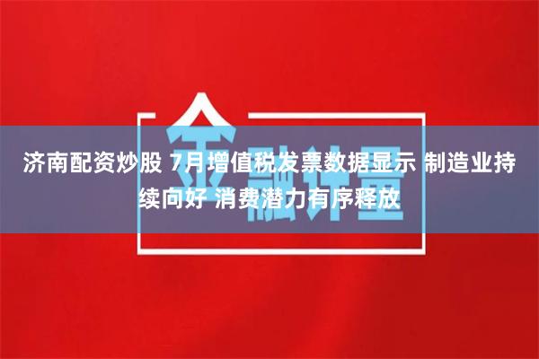 济南配资炒股 7月增值税发票数据显示 制造业持续向好 消费潜力有序释放