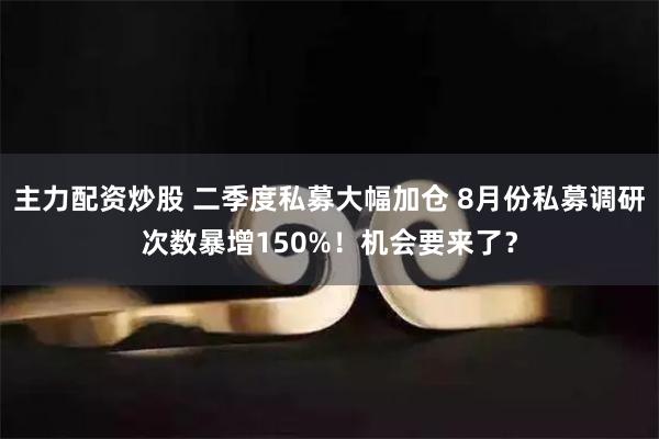 主力配资炒股 二季度私募大幅加仓 8月份私募调研次数暴增150%！机会要来了？