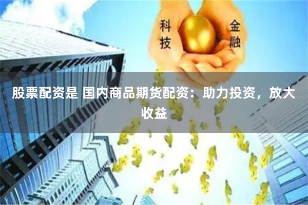 股票配资是 国内商品期货配资：助力投资，放大收益