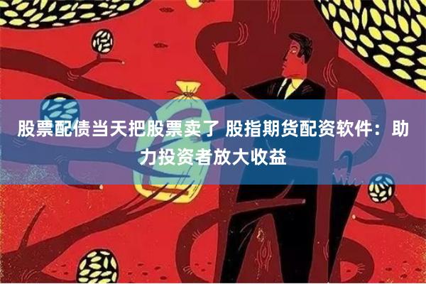 股票配债当天把股票卖了 股指期货配资软件：助力投资者放大收益