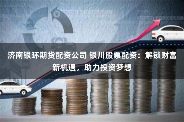 济南银环期货配资公司 银川股票配资：解锁财富新机遇，助力投资梦想