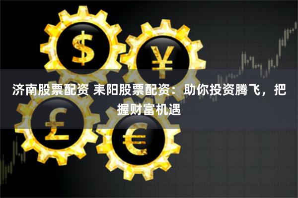 济南股票配资 耒阳股票配资：助你投资腾飞，把握财富机遇