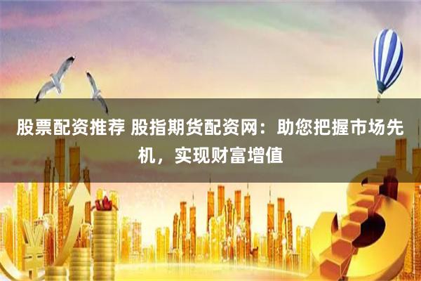 股票配资推荐 股指期货配资网：助您把握市场先机，实现财富增值
