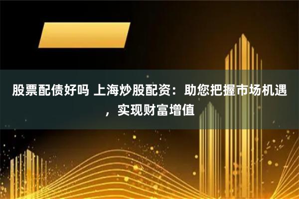 股票配债好吗 上海炒股配资：助您把握市场机遇，实现财富增值