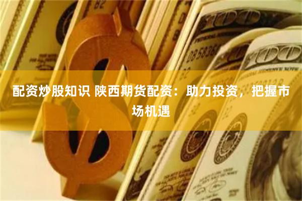 配资炒股知识 陕西期货配资：助力投资，把握市场机遇