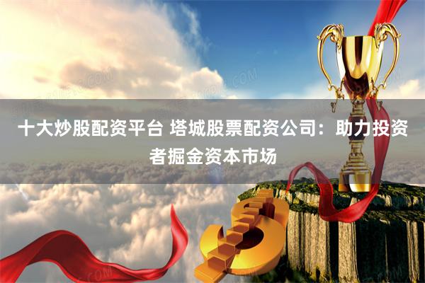 十大炒股配资平台 塔城股票配资公司：助力投资者掘金资本市场
