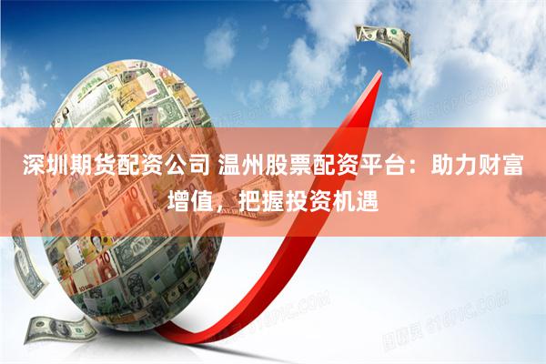 深圳期货配资公司 温州股票配资平台：助力财富增值，把握投资机遇