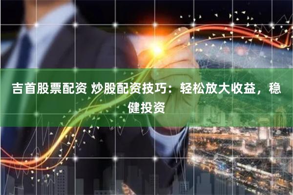 吉首股票配资 炒股配资技巧：轻松放大收益，稳健投资