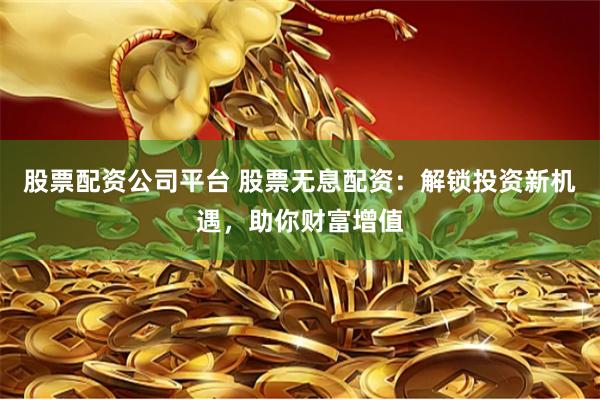 股票配资公司平台 股票无息配资：解锁投资新机遇，助你财富增值