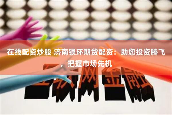 在线配资炒股 济南银环期货配资：助您投资腾飞，把握市场先机