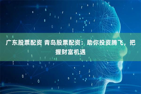 广东股票配资 青岛股票配资：助你投资腾飞，把握财富机遇
