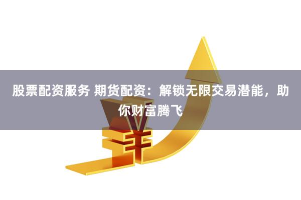 股票配资服务 期货配资：解锁无限交易潜能，助你财富腾飞