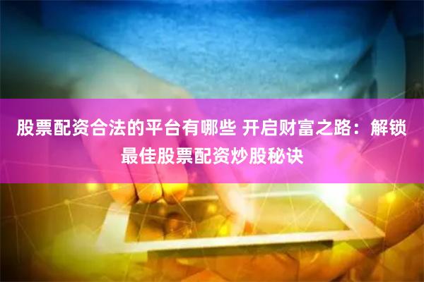股票配资合法的平台有哪些 开启财富之路：解锁最佳股票配资炒股秘诀